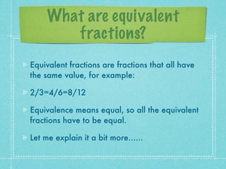 What are equivalent
        fractions?
Equivalent fractions are fractions that all have
the same value, for example:

2/3=4/6=8/12

Equivalence means equal, so all the equivalent
fractions have to be equal.

Let me explain it a bit more......
 