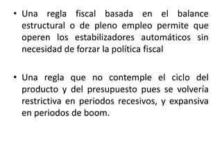 • Una regla fiscal basada en el balance
estructural o de pleno empleo permite que
operen los estabilizadores automáticos sin
necesidad de forzar la política fiscal
• Una regla que no contemple el ciclo del
producto y del presupuesto pues se volvería
restrictiva en periodos recesivos, y expansiva
en periodos de boom.
 