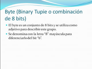 Byte (Binary Tupie o combinación de 8 bits) El byte es un conjunto de 8 bits y se utiliza como adjetivo para describir este grupo. Se denomina con la letra “B” mayúscula para diferenciarlo del bit “b”. 