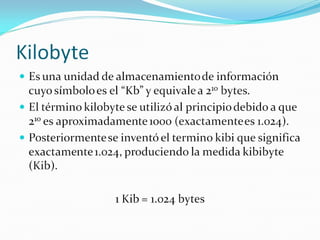 Kilobyte Es una unidad de almacenamiento de información cuyo símbolo es el “Kb” y equivale a 2 10  bytes. El término kilobyte se utilizó al principio debido a que 2 10  es aproximadamente 1000 (exactamente es 1.024). Posteriormente se inventó el termino kibi que significa exactamente 1.024, produciendo la medida kibibyte (Kib). 1 Kib = 1.024 bytes  