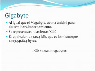 Gigabyte Al igual que el Megabyte, es una unidad para determinar almacenamiento. Se representa con las letras “Gb”. Es equivalente a 1.024 Mb, que es lo mismo que  1.073.741.824 bytes. 1 Gb = 1.024 megabytes 