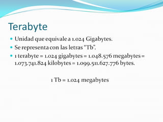 Terabyte Unidad que equivale a 1.024 Gigabytes. Se representa con las letras “Tb”. 1 terabyte = 1.024 gigabytes = 1.048.576 megabytes = 1.073.741.824 kilobytes = 1.099.511.627.776 bytes. 1 Tb = 1.024 megabytes 