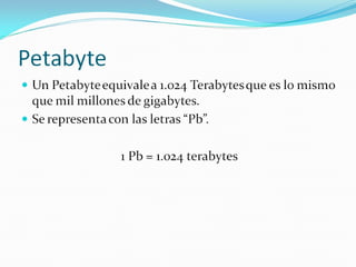 Petabyte Un Petabyte equivale a 1.024 Terabytes que es lo mismo que mil millones de gigabytes. Se representa con las letras “Pb”. 1 Pb = 1.024 terabytes 