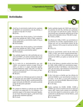 65
4. Equivalencia financiera
Actividades
Actividades
¿Cuál fue el vencimiento medio de tres capitales
de 100000 € con vencimiento a 30, 60 y 90 días, si
se aplica un tipo del 1% anual?
R: 60 días.
Los próximos días 20 de octubre y 7 de noviembre
vencen dos capitales de 2300 y 2700€, respectiva-
mente. ¿Cuál será su vencimiento medio si hoy es
30 de septiembre?
R: 29 de octubre.
Los próximos días 20 de octubre y 7 de noviembre
vencen dos capitales de 2300 y 2700€, respectiva-
mente. ¿Cuál será su vencimiento medio?
R: 29 de octubre.
Tres capitales iguales han sido sustituidos por uno
único de 9 000 €. ¿A cuánto asciende cada uno de
ellos si estamos en un caso de vencimiento medio?
R: 3000€.
Por la venta de un electrodoméstico que vale
1 000 €, nos proponen realizar un pago inicial de
100 € y el resto en 5 pagos mensuales iguales.
¿Cuánto deberemos pagar cada mes si el tipo de
descuento aplicado es de un 10 % anual y el des-
cuento es el comercial?
R: 184,62€.
En un anuncio nos informan que para la compra de
un ordenador que vale 2000€ nos permiten pagar
una cantidad inicial de 300€ y posteriormente dos
pagos mensuales de 858,59 €. ¿A cuánto asciende
el tipo de descuento aplicado?
R: 8% anual.
Por comprar en efectivo un artículo que vale 300€
nos hacen una rebaja del 1 %; sin embargo, si lo
queremos pagar en tres plazos mensuales iguales,
no nos hacen descuento alguno. ¿Cuál será el tipo
de descuento realmente aplicado?
R: 6% anual.
Cuatro capitales iguales de 2 500 € que vencen en
los próximos 30, 60, 90 y 120 días son sustituidos
por uno igual a la suma de los cuatro. Calcula el
vencimiento que corresponda sabiendo que el tipo
de descuento aplicado es de un 700,184% anual.
R: 2 meses y medio.
Dos efectos de 1500 y 3150€, con vencimiento en
los próximos 15 y 23 días, respectivamente, se sus-
tituyen por uno con vencimiento dentro de dos
meses. Calcula al 10 % anual el nominal de dicho
efecto.
R: 4701,27€.
Calcula el vencimiento común de dos letras de
1 500 y 3 150 €, que vencen respectivamente den-
tro de 15 y 23 días, si son sustituidas por una de
nominal de 5 000 € y se aplica un tanto del 10 %
anual.
R: 274 días.
El día 10 de febrero se decide sustituir tres letras
de 3000, 4000 y 6000€ con vencimientos respec-
tivamente los días 12 de febrero, 1 de marzo y 2 de
abril, por una única, cuyo nominal es la suma de las
tres. Calcula la fecha de vencimiento.
R: 11 de marzo.
El día 1 de enero se decide que tres efectos de
nominal 20 000 € y con vencimientos los días 14
de mayo, 14 de abril y 14 de junio respectiva-
mente, por uno solo de 60000. Determina la fecha
del nuevo vencimiento.
R: 14 de mayo.
Cuatro capitales de 25 000, 30 000, 35 000 y
40 000 € que vencen el último día de los meses de
marzo, abril, mayo y junio, quieren ser sustituidos
por uno único igual a la suma de los cuatro. Si la
sustitución se decide hacer el 28 de febrero, ¿cuál
será su vencimiento?
R: 21 de mayo.
23
22
21
20
19
18
17
16
15
14
13
12
11
 