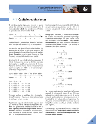 57
El valor de un capital depende del momento en que se
valore; si lo estimamos en el momento actual, recibe el
nombre de valor actual, si lo consideramos al final de
la operación, se le denomina valor final.
Un mismo capital C0 valorado en el momento 0 tiene dife-
rente valor que en el momento 1, y así sucesivamente.
Los capitales, que tienen diferente valor numérico, sin
embargo son el mismo en distintos momentos del
tiempo. Esta equivalencia recibe el nombre de equiva-
lencia financiera, es decir, desde el punto de vista
financiero estamos hablando del mismo capital.
La aplicación de una regla de cálculo, en este caso el
interés simple, permite conocer los distintos valores de
dicho capital en los diferentes momentos de tiempo.
Aplicando el mismo criterio, si en el gráfico anterior se
supone un capital de 1 000 € a un 10 % anual y repre-
sentando el tiempo en años:
Cn 5 C0 (1 1 n ? i)
C1 5 1 000 (1 1 1 ? 0,1) 5 1 100
C2 5 1 000 (1 1 2 ? 0,1) 5 1 200
C3 5 1 000 (1 1 3 ? 0,1) 5 1 300
C4 5 1 000 (1 1 4 ? 0,1) 5 1 400
C5 5 1 000 (1 1 5 ? 0,1) 5 1 500
A veces se sustituye un capital por otro u otros equiva-
lentes financieros, y viceversa, es decir, varios capitales
se sustituyen por uno o varios.
A partir de lo expuesto anteriormente, se puede decir
que cuando los valores actuales de uno o varios capi-
tales son iguales a los valores actuales de otro u
otros capitales, son entonces equivalentes financie-
ramente. También se podría definir, en consecuencia,
como la igualdad de valor de distintos capitales, referi-
dos a un mismo momento de tiempo.
En el ejemplo preliminar, un capital de 1 400 € dentro
de cuatro años es equivalente a uno de 1 000 en el
momento actual, siendo el valor actual del primero de
1 000 €.
En la práctica comercial, la equivalencia de capita-
les se utiliza frecuentemente, pero no se sigue la regla
que marca el interés simple, sino que la base de cálculo
de la equivalencia financiera se hace a partir del des-
cuento comercial, por lo que lo anterior quedaría de la
siguiente manera (véase el Apartado 3.2 de la Unidad 3,
referente al descuento comercial):
Cn 5
C1 5 5 1 111,11
C2 5 5 1 250
C3 5 5 1 428,57
C4 5 5 1 666,67
C5 5 5 2 000,11
Tal y como se puede apreciar, la equivalencia financiera
calculada de esta segunda manera da una diferencia
sustancial con respecto a la primera, pero ha de tenerse
en cuenta que las costumbres comerciales operan así en
la realidad. Por otro lado, si el tiempo llegara hasta diez
años, en el denominador tendríamos un valor 0, y si el
tiempo fuera once o más años, la cantidad resultante
sería negativa.
El hecho de que lo planteado no llegue a darse es por
una sencilla razón, el descuento comercial a interés
simple se aplica habitualmente a operaciones con
duración inferior a un año.
1 000
(1 2 5 ? 0,1)
1 000
(1 2 4 ? 0,1)
1 000
(1 2 3 ? 0,1)
1 000
(1 2 2 ? 0,1)
1 000
(1 2 1 ? 0,1)
C0
(1 2 n ? i)
4. Equivalencia financiera
4.1 Capitales equivalentes
Capitales equivalentes4.1
Capital C0 C01 C02 C03 C04 C05
Tiempo 0 1 2 3 4 5
Capital 1 000 1 100 1 200 1 300 1 400 1 500
Tiempo 0 1 2 3 4 5
 