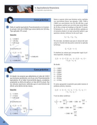 Vamos a suponer ahora que tenemos varios capitales
con vencimiento futuro, por ejemplo, 1 000, 3 000 y
2 000 € con vencimiento a los 30, 60 y 90 días, y que
los queremos sustituir por uno único que venza dentro
de 45 días y al que se le aplique un tipo del 7% anual.
Si llamamos C01, C02 y C03 al valor de dichos capitales en
el momento actual y C0 al valor actual del capital Cn que
queremos calcular, entonces ha de ocurrir que:
C0 5 C01 1 C02 1 C03
Por otro lado, recordamos que para el cálculo del valor
actual en función del descuento comercial se aplicaba
la fórmula:
C0 5 Cn (1 2 n ? i)
Si añadimos los valores que corresponden según la pri-
mera expresión, resulta que:
Cn (1 2 n ? i) 5 C1 (1 2 n1 ? i) 1 C2 (1 2 n2 ? i) 1
1 C3 (1 2 n3 ? i)
De donde:
C1 5 1000€
C2 5 3000€
C3 5 2000€
n1 5 30 días
n2 5 60 días
n3 5 90 días
n1 5 45 días
Si vamos agrupando la expresión para poder resolver el
problema anterior, tenemos:
Cn (1 2 n ? i) 5 C1 2 C1 ? n1 ? i 1 C2 2 C2 ? n2 ? i 1
1 C3 2 C3 ? n3 ? i
Y con los datos numéricos:
Cn
11 2 45 ?
25 1000 2 1000 ? 30 ? 1
1 3000 2 3000 ? 60 ? 1 2000 2
2 2000 ? 90 ?
0,07
365
0,07
365
0,07
365
0,07
365
58
4. Equivalencia financiera
4.1 Capitales equivalentes
Caso práctico
Halla el capital equivalente financieramente en el momen-
to actual a otro de 45000€ que vence dentro de 120 días.
Tipo aplicado: 9% anual.
Solución
Cn 5 45000 €
n 5 120 días
i 5 0,09 anual
C0 5 ?
Si sustituimos en:
C0 5 Cn (1 2 n ? i)
C0 5 45000
11 2 120 ?
25 43668,493
C0 5 43668,49€.
0,09
365
1
Caso práctico
Un deudor nos propone que adelantemos el cobro de 3450 €
que teníamos pendientes con él por otro financieramente
equivalente. Al no haber inconveniente alguno, accedemos
aceptando su oferta de aplicar un tipo del 8 % anual. Haz
los cálculos oportunos sabiendo que el vencimiento del
efecto sería dentro de dos meses.
Solución
Cn 5 3 450 €
n 5 2 meses
i 5 0,08 anual
Si sustituimos en:
C0 5 Cn (1 2 n ? i)
C0 5 3450
11 2 2 ?
25 3404
C0 5 3404€.
0,08
12
2
 