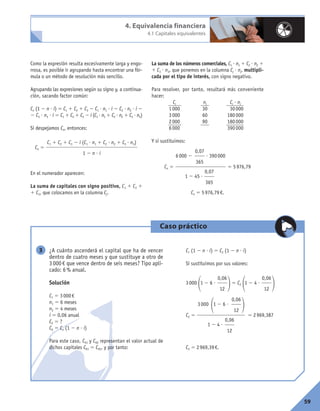 59
Como la expresión resulta excesivamente larga y engo-
rrosa, es posible ir agrupando hasta encontrar una fór-
mula o un método de resolución más sencillo.
Agrupando las expresiones según su signo y, a continua-
ción, sacando factor común:
Cn (1 2 n ? i) 5 C1 1 C2 1 C3 2 C1 ? n1 ? i 2 C2 ? n2 ? i 2
2 C3 ? n3 ? i 5 C1 1 C2 1 C3 2 i (C1 ? n1 1 C2 ? n2 1 C3 ? n3)
Si despejamos Cn, entonces:
Cn 5
En el numerador aparecen:
La suma de capitales con signo positivo, C1 1 C2 1
1 C3, que colocamos en la columna Cj.
La suma de los números comerciales, C1 ? n1 1 C2 ? n2 1
1 C3 ? n3, que ponemos en la columna Cj ? nj, multipli-
cada por el tipo de interés, con signo negativo.
Para resolver, por tanto, resultará más conveniente
hacer:
Cj nj Cj ? nj
1000 30 30000
3000 60 180000
2000 90 180000
6000 390000
Y si sustituimos:
Cn 5 5 5976,79
Cn 5 5976,79€.
0,07
365
6000 2 ? 390000
0,07
365
1 2 45 ?
C1 1 C2 1 C3 2 i (C1 ? n1 1 C2 ? n2 1 C3 ? n3)
1 2 n ? i
4. Equivalencia financiera
4.1 Capitales equivalentes
Caso práctico
¿A cuánto ascenderá el capital que ha de vencer
dentro de cuatro meses y que sustituye a otro de
3000€ que vence dentro de seis meses? Tipo apli-
cado: 6% anual.
Solución
C1 5 3000€
n1 5 6 meses
n2 5 4 meses
i 5 0,06 anual
C2 5 ?
C0 5 Cn (1 2 n ? i)
Para este caso, C01 y C02 representan el valor actual de
dichos capitales C01 5 C02, y por tanto:
C1 (1 2 n ? i) 5 C2 (1 2 n ? i)
Si sustituimos por sus valores:
3000
11 2 6 ?
25 C2
11 2 4 ?
2
C2 5 5 2969,387
C2 5 2969,39€.
0,06
12
3000 1 2 6 ?
1
0,06
12
1 2 4 ?
2
0,06
12
0,06
12
3
 