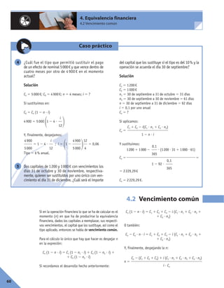 60
4. Equivalencia financiera
4.2 Vencimiento común
Si en la operación financiera lo que se ha de calcular es el
momento (n) en que ha de producirse la equivalencia
financiera, dados los capitales a reemplazar, sus respecti-
vos vencimientos, el capital que los sustituye, así como el
tipo aplicado, entonces se habla de vencimiento común.
Para el cálculo lo único que hay que hacer es despejar n
en la expresión:
Cn (1 2 n ? i) 5 C1 (1 2 n1 ? i) 1 C2 (1 2 n2 ? i) 1
1 C3 (1 2 n3 ? i)
Si recordamos el desarrollo hecho anteriormente:
Cn (1 2 n ? i) 5 C1 1 C2 1 C3 2 i (C1 ? n1 1 C2 ? n2 1
1 C3 ? n3)
O también:
Cn 2 Cn ? n ? i 5 C1 1 C2 1 C3 2 i (C1 ? n1 1 C2 ? n2 1
1 C3 ? n3)
Y, finalmente, despejando la n:
n 5
Cn 2 (C1 1 C2 1 C3) 1 i (C1 ? n1 1 C2 ? n2 1 C3 ? n3)
i ? Cn
4.2 Vencimiento común
Caso práctico
¿Cuál fue el tipo que permitió sustituir el pago
de un efecto de nominal 5000€ y que vence dentro de
cuatro meses por otro de 4 900 € en el momento
actual?
Solución
Cn 5 5000€; C0 5 4900€; n 5 4 meses; i 5 ?
Si sustituimos en:
C0 5 Cn (1 2 n ? i)
4900 5 5000
11 2 4 ?
2
Y, finalmente, despejamos:
5 1 2 4 ? ; i 5
11 2
2 5 0,06
Tipo 5 6% anual.
Dos capitales de 1200 y 1000€ con vencimientos los
días 31 de octubre y 30 de noviembre, respectiva-
mente, quieren ser sustituidos por uno único con ven-
cimiento el día 31 de diciembre. ¿Cuál será el importe
del capital que los sustituye si el tipo es del 10% y la
operación se acuerda el día 30 de septiembre?
Solución
C1 5 1200€
C2 5 1000€
n1 5 30 de septiembre a 31 de octubre 5 31 días
n2 5 30 de septiembre a 30 de noviembre 5 61 días
n 5 30 de septiembre a 31 de diciembre 5 92 días
i 5 0,1 por uno anual
Cn 5 ?
Si aplicamos:
Cn 5
Y sustituimos:
Cn 5 5
5 2229,29€
Cn 5 2229,29€.
C1 1 C2 2 i(C1 ? n1 1 C2 ? n2)
1 2 n ? i
5
12
4
4900
5000
i
12
4900
5000
i
12
4
0,1
365
1200 1 1000 2 ? (1200 ? 31 1 1000 ? 61)
0,1
365
1 2 92 ?
 