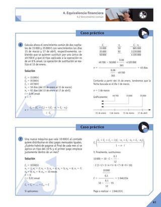 4. Equivalencia financiera
4.2 Vencimiento común
Caso práctico
Calcula ahora el vencimiento común de dos capita-
les de 15000 y 35000€ con vencimientos los días
15 de marzo y 17 de abril, respectivamente, sa-
biendo que se quieren sustituir por uno único de
49 700 € y que el tipo aplicado a la operación es
de un 6% anual. La operación de sustitución se rea-
liza el 15 de enero.
Solución
C1 5 15000€
C2 5 35000€
C3 5 49700€
n1 5 59 días (del 15 de enero al 15 de marzo)
n2 5 92 días (del 15 de enero al 17 de abril)
i 5 0,06 anual
n 5 ?
n 5
Cj nj Cj ? nj
15000 59 885000
35000 92 3220000
50000 4105000
n 5 5 45 días
Contando a partir del 15 de enero, tendremos que la
fecha buscada es el día 1 de marzo.
n 5 1 de marzo
Gráficamente:
0,06
365
49700 2 50000 1 ? 4105000
0,06
365
? 49700
Cn 2 (C1 1 C2) 1 i (C1 ? n1 1 C2 ? n2)
i ? Cn
6
49700 15000 35000
15 de enero 1 de marzo 15 de marzo 17 de abril
Caso práctico
Una nueva máquina que vale 10 000 € al contado
quiere distribuirse en diez pagos mensuales iguales.
¿Cuánto habrá de pagarse al final de cada mes si se
aplica un tipo del 10 % y el primer pago empieza
justamente dentro de un mes?
Solución
Cn 5 10000€
n1 5 1; n2 5 2; n3 5 3; n4 5 4; n5 5 5; n6 5 6; n7 5 7;
n8 5 8; n9 5 9; n10 5 10 meses
n 5 0
i 5 0,01 anual
C1 5 C2 5 … 5 C10 5 C
Si aplicamos:
Cn
1 2
Y, finalmente, sustituimos:
10000 5 10 ? C 2 ?
? C (11213141516171819110)
C 5 5 1 048,034
Pago a realizar 5 1048,03€.
10000
0,1
0,1
12
10 2 ? 55
0,1
12
C1 1 C2 1 C3 2 i (C1 ? n1 1 C2 ? n2 1 C3 ? n3)
1 2 n ? i
7
61
 