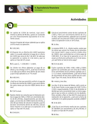 64
4. Equivalencia financiera
Actividades
Actividades
Un capital de 1 230 € de nominal, cuyo venci-
miento es dentro de 98 días, quiere ser sustituido
por otro financieramente equivalente en el mo-
mento actual.
Calcula el importe del mismo sabiendo que se aplica
un 8% anual a la operación.
R: 1203,58€.
Al disponer de un efectivo de 4 460 € queremos
saber si se puede adelantar el pago de un efecto
de 4520€ que vence el día 7 de abril. Se sabe que
la operación se realiza el 4 de enero y que se
aplica un tipo del 6% anual.
R: Sí, pues C0 5 4450,90€ , 4 460€.
Un cliente nos ofrece adelantar un pago de un
efecto y nos entrega 4 327 €. ¿Cuál fue el nominal
si se sabe que el efecto vence dentro de seis meses
y que el tipo aplicado es un 7% anual?
R: 4483,94€.
¿Cuál fue el tipo que permitió sustituir el pago de
un efecto de nominal de 5000€ y que vence dentro
de cuatro meses por otro de 4 900 € dentro de un
mes?
R: 7,94% anual.
Nuestro cliente nos comunica que le interesaría cam-
biar el pago de 2500 y 1750€ con vencimiento den-
tro de 60 y 90 días, respectivamente, por otros dos
pagos, uno de ellos de 2000€ dentro de 40 días, y
otro del que hemos de calcular el importe y que ha
de tener vencimiento dentro de 100 días. Calcula
dicho importe si se sabe que a la operación se le
aplica un tipo del 5% anual.
R: 2249,65€.
Calcula el vencimiento común de dos capitales de
1 500 y 750 € con vencimiento dentro de 43 y
55 días, respectivamente, sabiendo que se quieren
sustituir por uno único de 2230€ y que el tipo apli-
cado a la operación es de un 10% anual.
R: 14 días.
La empresa RUFA, S. A., cliente nuestro, quiere que
las letras que vencen los finales de los próximos
tres meses (abril, mayo y junio) y todas ellas
de 1 000 €, sean sustituidas por un único pago de
2 987,89 €. Si el tipo de la operación es un 4 %
anual y la fecha de sustitución es el 15 de marzo,
¿en qué fecha se hará el único pago?
R: El 24 de abril.
Cuatro capitales de 5 000, 4 500, 4 000 y 3 500 €
quieren ser sustituidos por uno único de 17 100 €.
Si los vencimientos de los primeros capitales son 2,
3, 4 y 5 meses, respectivamente, ¿cuál será la fecha
de vencimiento de ese único capital que los susti-
tuye? Tipo: 9% anual. Da las fechas en días.
R: 4 meses y tres días.
Los días 15 de los meses de febrero, abril y junio se
ha de hacer frente a unos pagos de 2 450, 3 210 y
3159€, respectivamente. El día 31 de diciembre se
decide que sería conveniente hacer un único pago,
para lo que se entra en contacto con los deudores.
Éstos acceden y fijan un tipo del 8% anual para la
realización de la operación, ¿cuál será la fecha de
sustitución si el capital propuesto asciende a 8800€?
R: 10 de abril.
¿Cuál fue el vencimiento medio de tres capitales
de 100000€ con vencimiento a 30, 60 y 90 días, si
se aplica un tipo del 9% anual?
R: 60 días.
10
9
8
7
6
5
4
3
2
1
 