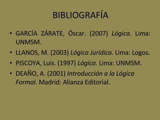 BIBLIOGRAFÍA GARCÍA ZÁRATE, Óscar. (2007)  Lógica.  Lima: UNMSM. LLANOS, M. (2003)  Lógica Jurídica.  Lima: Logos. PISCOYA, Luis. (1997)  Lógica.  Lima: UNMSM. DEAÑO, A. (2001)  Introducción a la Lógica Formal.  Madrid: Alianza Editorial.   