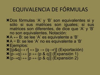 EQUIVALENCIA DE FÓRMULAS Dos fórmulas ‘A’ y ‘B’ son equivalentes si y sólo si sus matrices son iguales; si sus matrices son diferentes, de dice que ‘A’ y ‘B’ no son equivalentes. Notación: A ↔ B: se lee ‘A’ es equivalente a ‘B’ A ↮ B: se lee ‘A’ no es equivalente a ‘B’ Ejemplos: [(p&q)-> r] ↔ [p -> (q->r)] (Exportación) (p->q) ↔ [p ↔ (p & q)] (Expansión 1) (p->q) ↔ [p ↔ (p & q)] (Expansión 2) 