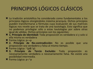 PRINCIPIOS LÓGICOS CLÁSICOS La tradición aristotélica ha considerado como fundamentales a los principios lógicos otorgándoles máxima jerarquía. Dichos principios pueden transformarse a fórmulas cuya evaluación de sus matrices lógicas nos revele que se trata de una tautología. Esto significa que no podemos privilegiar sólo a estas tautologías por sobre otras igual de válidas. Dichos principios son los siguientes: 1. Principio de Identidad:  Toda proposición es verdadera si y solo si ella misma es verdadera Forma Lógica: p ↔ p 2. Principio de No-contradicción:  No es posible que una proposición sea verdadera y falsa al mismo tiempo. Forma Lógica: ~(p&~p) 3. Principio de Tercio Excluido:  Toda proposición es necesariamente verdadera o necesariamente falsa. No existe una posibilidad intermedia. Forma Lógica: p  ~p 