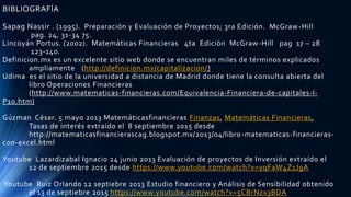 BIBLIOGRAFÍA
Sapag Nassir . (1995). Preparación y Evaluación de Proyectos; 3ra Edición. McGraw-Hill
pag. 24, 31-34 75.
Lincoyán Portus. (2002). Matemáticas Financieras 4ta Edición McGraw-Hill pag 17 – 28
123-140.
Definicion.mx es un excelente sitio web donde se encuentran miles de términos explicados
ampliamente (http://definicion.mx/capitalizacion/)
Udima es el sitio de la universidad a distancia de Madrid donde tiene la consulta abierta del
libro Operaciones Financieras
(http://www.matematicas-financieras.com/Equivalencia-Financiera-de-capitales-I-
P10.htm)
Gúzman César. 5 mayo 2013 Matemáticasfinancieras Finanzas, Matemáticas Financieras,
Tasas de interés extraído el 8 septiembre 2015 desde
http://matematicasfinancierascag.blogspot.mx/2013/04/libro-matematicas-financieras-
con-excel.html
Youtube Lazardizabal Ignacio 24 junio 2013 Evaluación de proyectos de Inversión extraído el
12 de septiembre 2015 desde https://www.youtube.com/watch?v=yqFaW4Z1JgA
Youtube Ruiz Orlando 12 septiebre 2013 Estudio financiero y Análisis de Sensibilidad obtenido
el 13 de septiebre 2015 https://www.youtube.com/watch?v=5CBrNzx3BDA
 