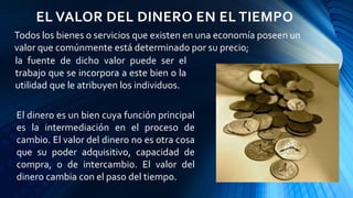 EL VALOR DEL DINERO EN EL TIEMPO
Todos los bienes o servicios que existen en una economía poseen un
valor que comúnmente está determinado por su precio;
El dinero es un bien cuya función principal
es la intermediación en el proceso de
cambio. El valor del dinero no es otra cosa
que su poder adquisitivo, capacidad de
compra, o de intercambio. El valor del
dinero cambia con el paso del tiempo.
la fuente de dicho valor puede ser el
trabajo que se incorpora a este bien o la
utilidad que le atribuyen los individuos.
 