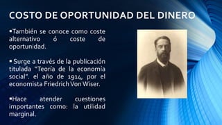 COSTO DE OPORTUNIDAD DEL DINERO
También se conoce como coste
alternativo ó coste de
oportunidad.
 Surge a través de la publicación
titulada “Teoría de la economía
social”. el año de 1914, por el
economista FriedrichVon Wiser.
Hace atender cuestiones
importantes como: la utilidad
marginal.
 