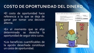 COSTO DE OPORTUNIDAD DEL DINERO
•El costo de oportunidad hace
referencia a lo que se deja de
ganar por tomar una decisión
alterna.
•En el momento que se elije
determinado se desecha la
oportunidad de seguir otro curso.
•Los beneficios cuantificables de
la opción desechada constituye
un costo de oportunidad.
 