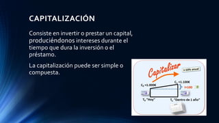 CAPITALIZACIÓN
Consiste en invertir o prestar un capital,
produciéndonos intereses durante el
tiempo que dura la inversión o el
préstamo.
La capitalización puede ser simple o
compuesta.
 