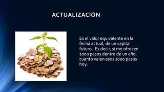 ACTUALIZACIÓN
Es el valor equivalente en la
fecha actual, de un capital
futuro. Es decir, si me ofrecen
1000 pesos dentro de un año,
cuanto valen esos 1000 pesos
hoy.
 