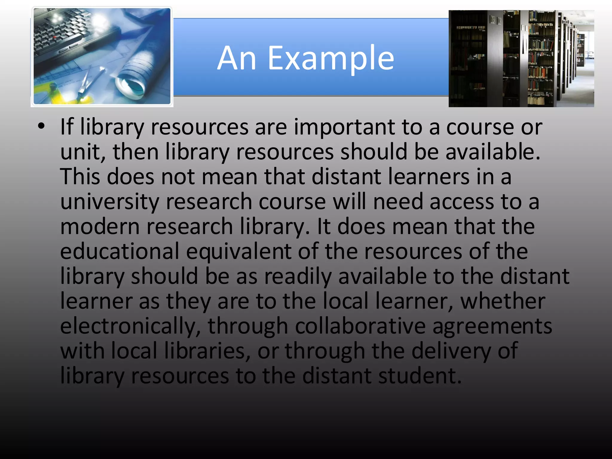 An Example If library resources are important to a course or unit, then library resources should be available. This does not mean that distant learners in a university research course will need access to a modern research library. It does mean that the educational equivalent of the resources of the library should be as readily available to the distant learner as they are to the local learner, whether electronically, through collaborative agreements with local libraries, or through the delivery of library resources to the distant student.  