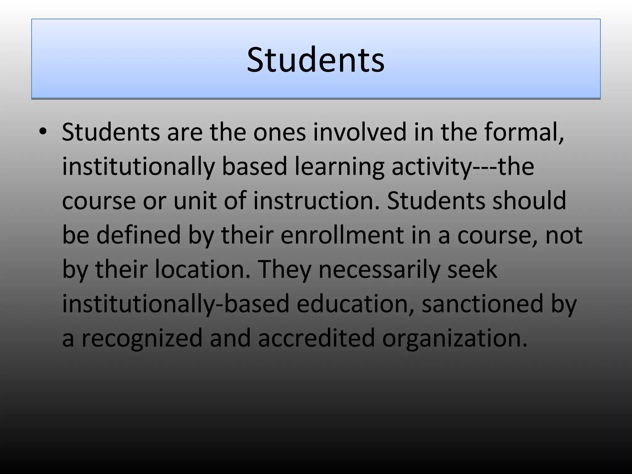 Students Students are the ones involved in the formal, institutionally based learning activity---the course or unit of instruction. Students should be defined by their enrollment in a course, not by their location. They necessarily seek institutionally-based education, sanctioned by a recognized and accredited organization.  