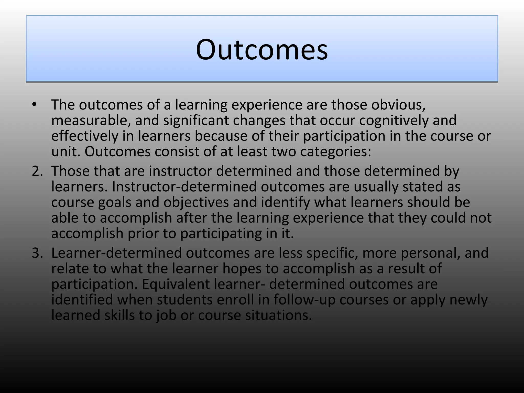 Outcomes The outcomes of a learning experience are those obvious, measurable, and significant changes that occur cognitively and effectively in learners because of their participation in the course or unit. Outcomes consist of at least two categories:  Those that are instructor determined and those determined by learners. Instructor-determined outcomes are usually stated as course goals and objectives and identify what learners should be able to accomplish after the learning experience that they could not accomplish prior to participating in it.  Learner-determined outcomes are less specific, more personal, and relate to what the learner hopes to accomplish as a result of participation. Equivalent learner- determined outcomes are identified when students enroll in follow-up courses or apply newly learned skills to job or course situations.  