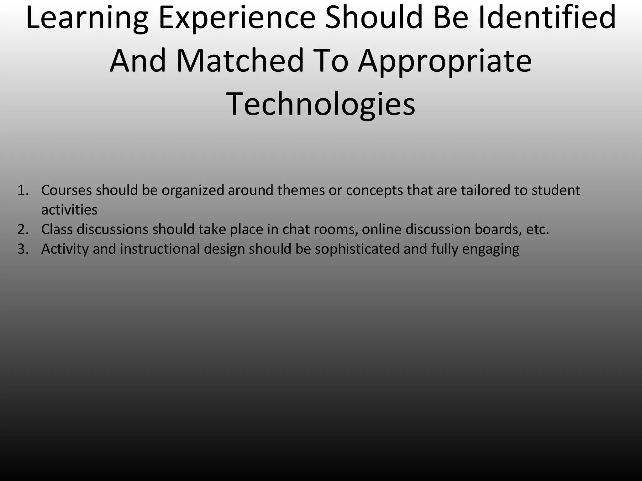 Learning Experience Should Be Identified And Matched To Appropriate Technologies Courses should be organized around themes or concepts that are tailored to student activities Class discussions should take place in chat rooms, online discussion boards, etc. Activity and instructional design should be sophisticated and fully engaging 