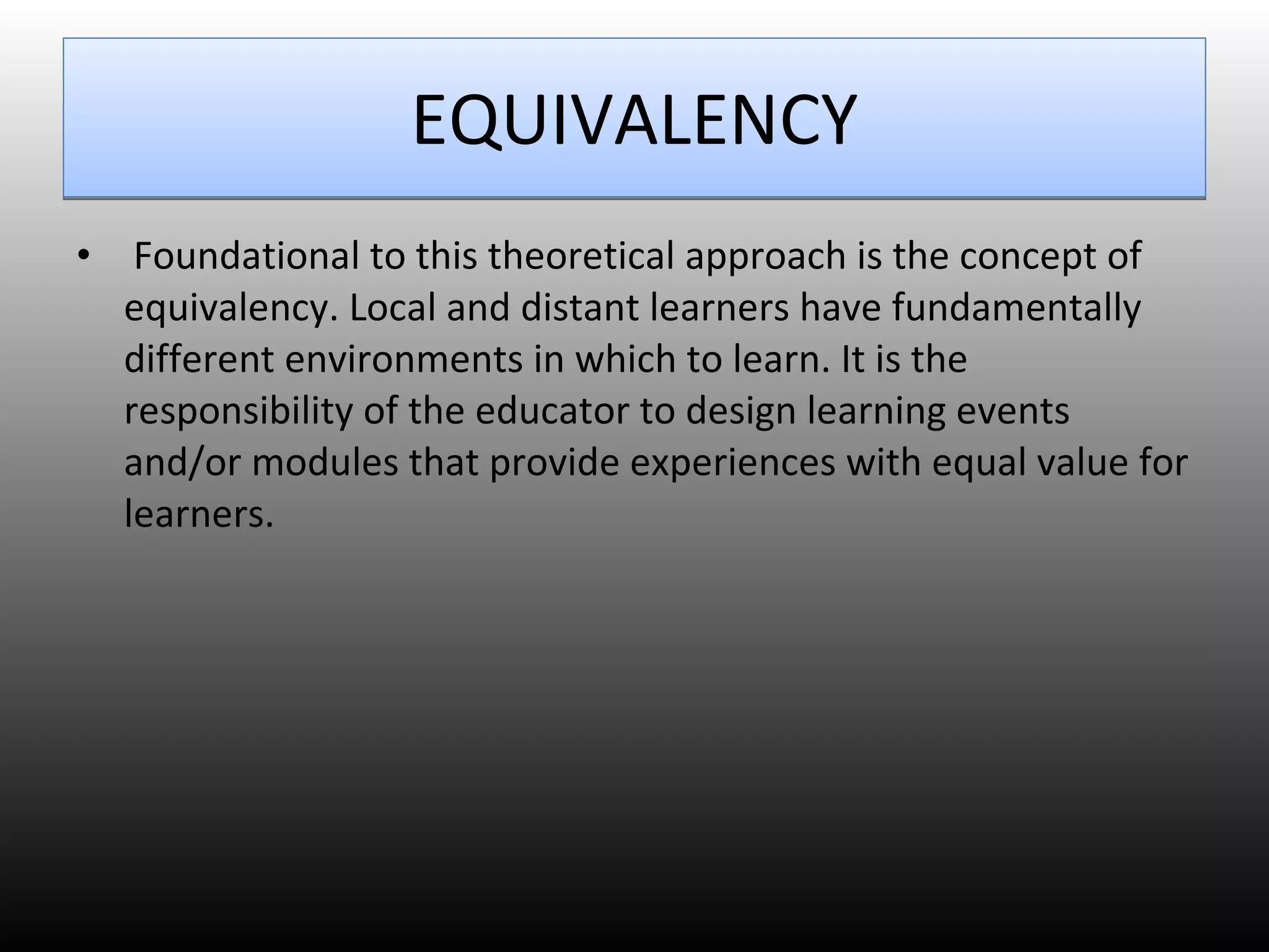 EQUIVALENCY Foundational to this theoretical approach is the concept of equivalency. Local and distant learners have fundamentally different environments in which to learn. It is the responsibility of the educator to design learning events and/or modules that provide experiences with equal value for learners.  