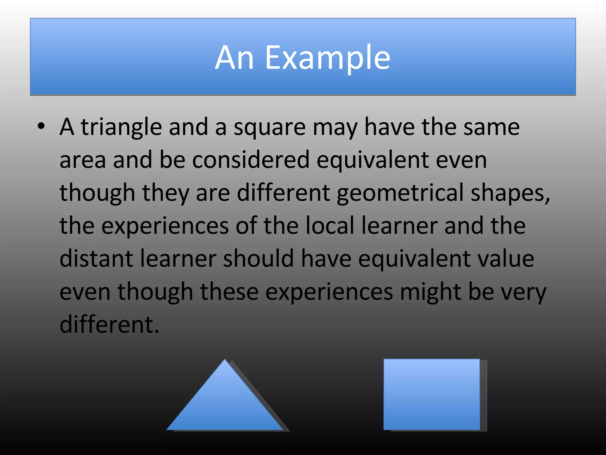 An Example A triangle and a square may have the same area and be considered equivalent even though they are different geometrical shapes, the experiences of the local learner and the distant learner should have equivalent value even though these experiences might be very different.  