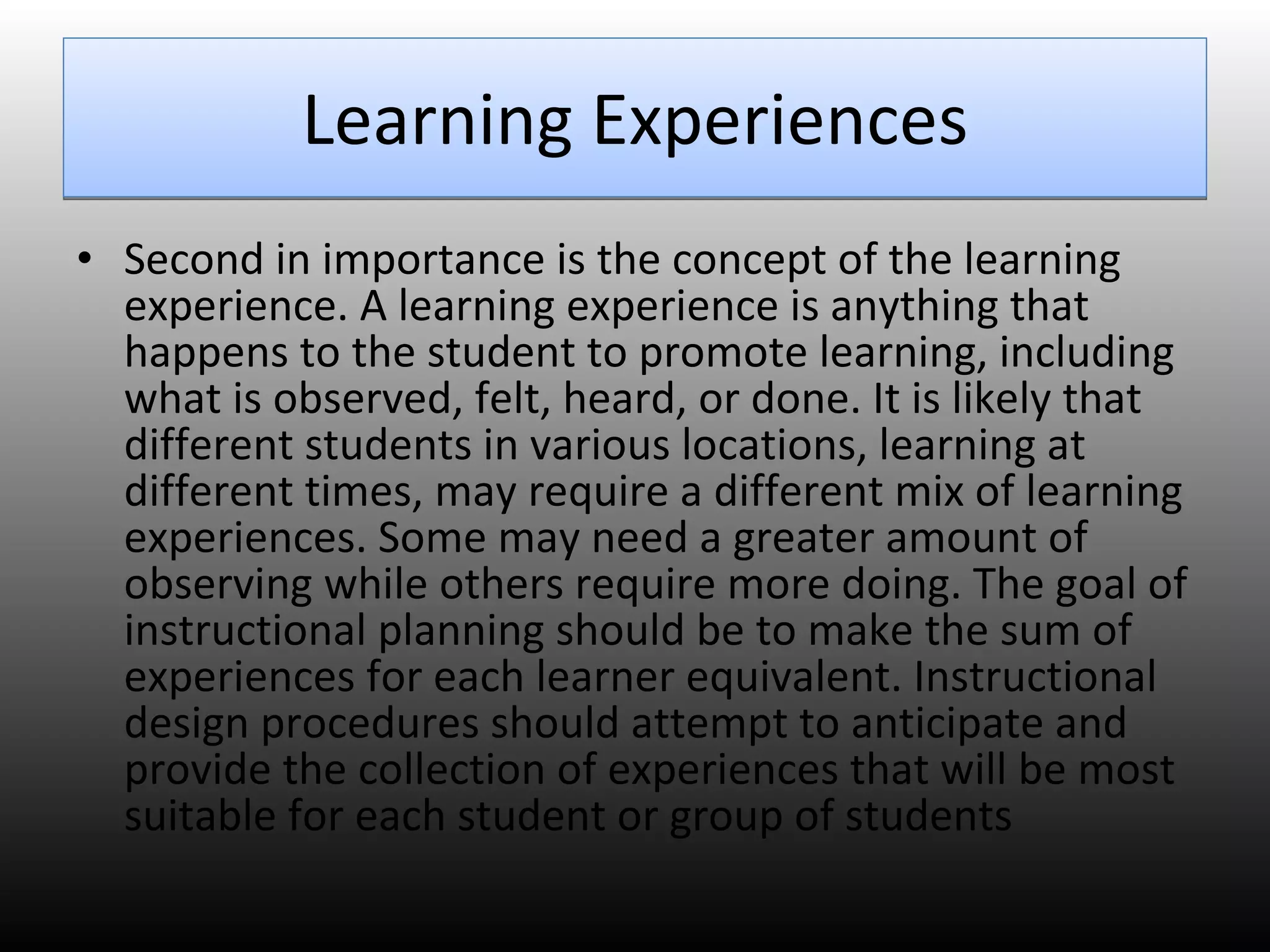Learning Experiences Second in importance is the concept of the learning experience. A learning experience is anything that happens to the student to promote learning, including what is observed, felt, heard, or done. It is likely that different students in various locations, learning at different times, may require a different mix of learning experiences. Some may need a greater amount of observing while others require more doing. The goal of instructional planning should be to make the sum of experiences for each learner equivalent. Instructional design procedures should attempt to anticipate and provide the collection of experiences that will be most suitable for each student or group of students 