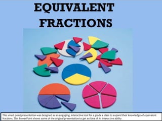 This smart point presentation was designed as an engaging, interactive tool for a grade 4 class to expand their knowledge of equivalent
fractions. This PowerPoint shows some of the original presentation to get an idea of its interactive ability.
 