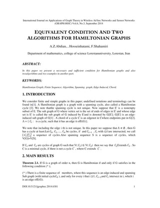 International Journal on Applications of Graph Theory in Wireless Ad hoc Networks and Sensor Networks 
(GRAPH-HOC) Vol.6, No.3, September 2014 
EQUIVALENT CONDITION AND TWO 
ALGORITHMS FOR HAMILTONIAN GRAPHS 
A.Z.Abdian, , Hosseinhatami, F.Shahamiri 
Department of mathematics, college of science Lorestanuniversity, Lorestan, Iran 
ABSTRACT: 
In this paper we present a necessary and sufficient condition for Hamiltonian graphs and also 
twoalgorithms and two examples in another part. 
KEYWORDS: 
Hamiltonian Graph; Finite Sequence; Algorithm, Spanning graph, Edge Induced, Chord. 
1. INTRODUCTION 
We consider finite and simple graphs in this paper; undefined notations and terminology can be 
found in[1]. A Hamiltonian graph is a graph with a spanning cycle, also called a Hamiltonian 
cycle [2]. We note thatthe spanning cycle is not unique. Now suppose that E' is a nonempty 
subset of E. The sub graph of G where vertex set is the set of ends of edges in E' and whose edge 
set is E' is called the sub graph of G induced by E'and is denoted by G[E']; G[E'] is an edge-induced 
sub graph of G[1] . A chord of a cycle C is an edgenot in Cwhere endpoints put in G[2]. 
 = {  : is a cycle, such that it has an edge it ofE(G)}. 
We note that including the edge i th is not unique. In this paper we suppose that    , then G 
has a cycle at least.Let 	
  be cycles, if and 