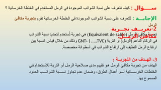 : ‫ســــؤال‬
‫؟‬ ‫الخرسانية‬ ‫الخلطة‬ ‫في‬ ‫المستخدم‬ ‫الرمل‬ ‫في‬ ‫الموجودة‬ ‫الشوائب‬ ‫نسبة‬ ‫على‬ ‫نتعرف‬ ‫كيف‬
‫الرمل‬ ‫مكافئ‬ ‫تجربة‬
(
Equivalent de sable
‫نسبة‬ ‫لتحديد‬ ‫ستخدم‬ُ
‫ت‬ ‫تجربة‬ ‫هي‬ )
‫الشوائب‬
‫في‬
)‫(الرمل‬ ‫الناعم‬ ‫الركام‬
‫أو‬
( ‫التربة‬
GNT، ( …..TVC
‫بين‬ ‫النسبة‬ ‫قياس‬ ‫خالل‬ ‫من‬ ‫وذلك‬
‫ارتفاع‬ ‫إلى‬ ‫النظيف‬ ‫الرمل‬ ‫ارتفاع‬
‫الشوائب‬
‫مخصصة‬ ‫أسطوانة‬ ‫في‬
.
: ‫ــة‬
‫ـ‬‫اإلجاب‬
‫نقوم‬ ‫الخرسانية‬ ‫الخلطة‬ ‫في‬ ‫الموجودة‬ ‫الشوائب‬ ‫نسبة‬ ‫على‬ ‫للتعرف‬
‫مكافئ‬ ‫بتجربة‬
‫الرمل‬
3
‫اله‬ -
‫ــ‬
‫التجرب‬ ‫من‬ ‫دف‬
‫ــ‬
: ‫ة‬
2
-
‫تجــربة‬ ‫تعريــف‬
:‫الرمــل‬ ‫مكافئ‬
‫ل‬‫الرم‬ ‫الحية‬‫ص‬ ‫مدى‬ ‫م‬‫تقيي‬ ‫و‬‫ه‬ ‫ل‬‫الرم‬ ‫ئ‬‫مكاف‬ ‫ة‬‫تجرب‬ ‫ن‬‫م‬ ‫الهدف‬
‫ي‬‫ف‬ ‫تخدام‬‫لالس‬ ‫ة‬‫الترب‬ ‫و‬‫أ‬
‫بة‬ ‫نس‬ ‫تجاوز‬ ‫عدم‬ ‫وضمان‬ ،‫الطرق‬ ‫أعمال‬ ‫و‬ ‫أ‬ ‫انية‬ ‫الخرس‬ ‫الخلطات‬
‫ب‬ ‫الشوائ‬
‫الحدود‬
‫بها‬ ‫المسموح‬
.
 