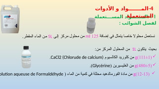 4-1
:
‫الم‬
‫ـــــــ‬
‫المســــتعملة‬ ‫واد‬
‫الشوائب‬ ‫لفصل‬
:
4
-
‫األدوات‬ ‫و‬ ‫المـــــــواد‬
: ‫المستعملة‬
‫يتكون‬ ‫بحيث‬
1L
:‫من‬ ‫المركز‬ ‫المحلول‬ ‫من‬

(
12-13
)
g
( ‫الماء‬ ‫من‬ ‫كمية‬ ‫في‬ ‫محللة‬ ‫الفورمالدهيد‬ ‫مادة‬ ‫من‬
olution aqueuse de Formaldéhyde

(
480±5
)
g
( ‫الغليسيرين‬ ‫من‬
Glycérine
.)
‫إضافة‬ ‫في‬ ‫يتمثل‬ ‫خاصا‬ ‫محلوال‬ ‫نستعمل‬
125
ml
‫مركز‬ ‫محلول‬ ‫من‬
‫إلى‬
5L
.‫المقطر‬ ‫الماء‬ ‫من‬

(
111±1
)
g
‫الكالسيوم‬ ‫كلوريد‬ ‫من‬
CaCl2 (Chlorude de calcium)
.
 