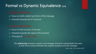 Formal vs Dynamic Equivalence (3/4)
FORMAL EQUIVALENCE
 Focus on both content and form of the message
 Oriented towards the ST structure
DYNAMIC EQUIVALENCE
 Focus on the function of the text
 Oriented towards the need of the receivers
 “Principle of equivalent effect”
The relationship between receptor and message should be substantially the same
as that which existed between the original receptors and the message.
(Nida, 1964a: 159, in Munday, 2001)
 