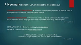 P. Newmark: Semantic vs Communicative Translation (2/2)
COMMUNICATIVE TRANSLATION  “attempts to produce on its readers an effect as close as
possible to that obtained on the readers of the original”
SEMANTIC TRANSLATION  “attempts to render, as closely as the semantic and syntactic
structures of the second language allow, the exact contextual meaning of the original”
(Newmark, 1981: 39)
COMMUNICATIVE T.  Similar to Nida’s dynamic equivalence
SEMANTIC T.  Similar to Nida’s formal equivalence
…but he rejected the principle of equivalent effect,
because it’s “inoperant if the text is out of the TL space and time”
(Newmark, 1981: 69)
 