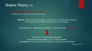 Skopos Theory (1/5)
KATHARINA REISS & HANS J. VERMEER
Grundlegung einer allgemeine Translationstheorie (1984)
SKOPOS  Greek word for “purpose”, introduced in TS by Vermeer to identify
the purpose of a translation and the action of translating
The target text – called the translatum – has to be fit for PURPOSE
It has to be “functionally adequate”,
therefore knowing why a ST is to be translated
and what the function of the TT will be is crucial for the translator
(Munday, 2001: 122)
 