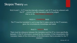 Skopos Theory (4/5)
RULE 4 and 5 – “A TT must be internally coherent” and “A TT must be coherent with
the ST” - concern how the translation has to be judged,
that is, on its FUNCTIONAL ADEQUACY
RULE 4 – COHERENCE RULE
The TT must be translated in such a way that it makes sense for the TT receivers,
given the circumstances, knowledge and needs
RULE 5 – FIDELITY RULE
There must be coherence between the translatum and the ST or, more specifically,
between: 1) the ST information received by the translator; 2) the interpretation the
translator makes of this information; 3) the information that is encoded for the TT
receivers
(Munday, 2001: 123)
 