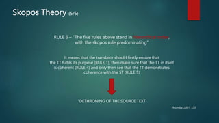 Skopos Theory (5/5)
RULE 6 – “The five rules above stand in hierarchical order,
with the skopos rule predominating”
It means that the translator should firstly ensure that
the TT fulfils its purpose (RULE 1), then make sure that the TT in itself
is coherent (RULE 4) and only then see that the TT demonstrates
coherence with the ST (RULE 5)
“DETHRONING OF THE SOURCE TEXT
(Munday, 2001: 123)
 
