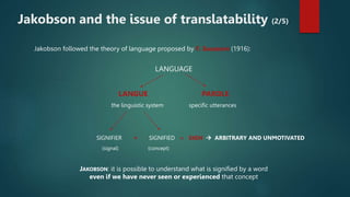 Jakobson followed the theory of language proposed by F. Saussure (1916):
LANGUAGE
LANGUE PAROLE
the linguistic system specific utterances
SIGNIFIER + SIGNIFIED = SIGN  ARBITRARY AND UNMOTIVATED
(signal) (concept)
JAKOBSON: it is possible to understand what is signified by a word
even if we have never seen or experienced that concept
Jakobson and the issue of translatability (2/5)
 