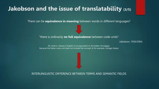 There can be equivalence in meaning between words in different languages?
“there is ordinarily no full equivalence between code-units”
(Jakobson, 1959/2004)
EX: what is cheese in English is not equivalent to the Italian formaggio,
because the Italian code-unit does not include the concept of, for example, cottage cheese
INTERLINGUISTIC DIFFERENCE BETWEEN TERMS AND SEMANTIC FIELDS
Jakobson and the issue of translatability (3/5)
 
