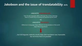 LINGUISTIC UNIVERSALISM
Even though languages differ in the way they convey meanings,
there is a shared way of thinking and experiencing the world
VS
LINGUISTIC RELATIVITY
Differences in languages shape different conceptualizations of the world
(Sapir-Whorf Hypothesis)
…but full linguistic relativity would mean that translation was impossible,
but we know that it IS possible!
Jakobson and the issue of translatability (4/5)
 