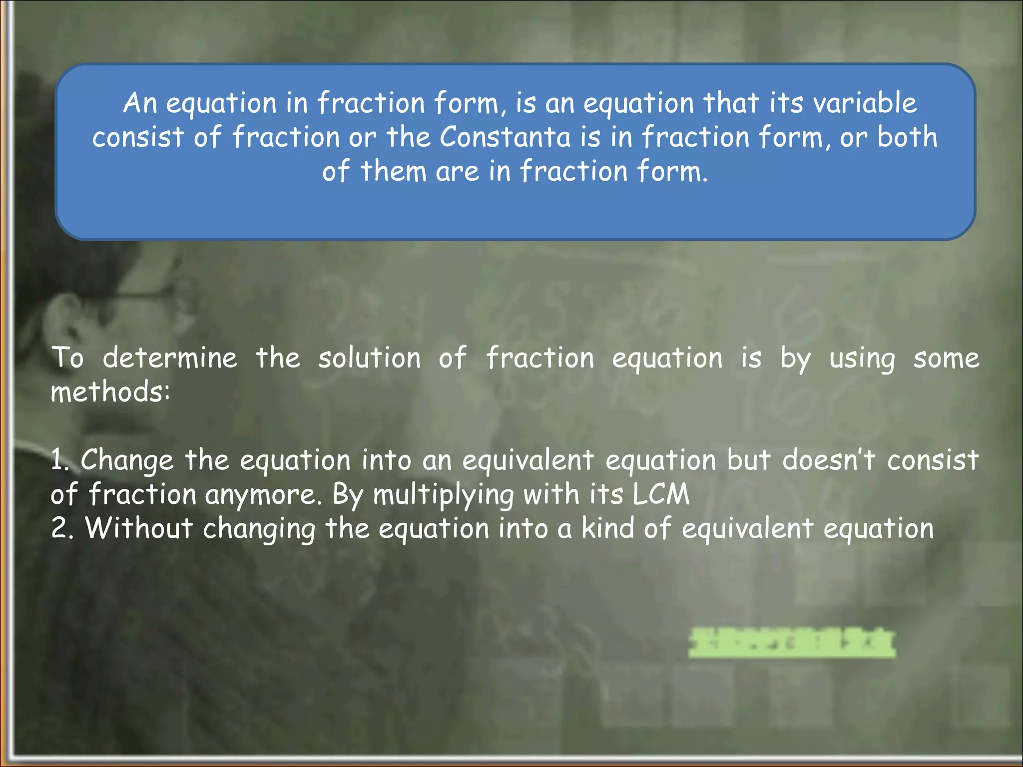 To determine the solution of fraction equation is by using some
methods:
1. Change the equation into an equivalent equation but doesn’t consist
of fraction anymore. By multiplying with its LCM
2. Without changing the equation into a kind of equivalent equation
An equation in fraction form, is an equation that its variable
consist of fraction or the Constanta is in fraction form, or both
of them are in fraction form.
 