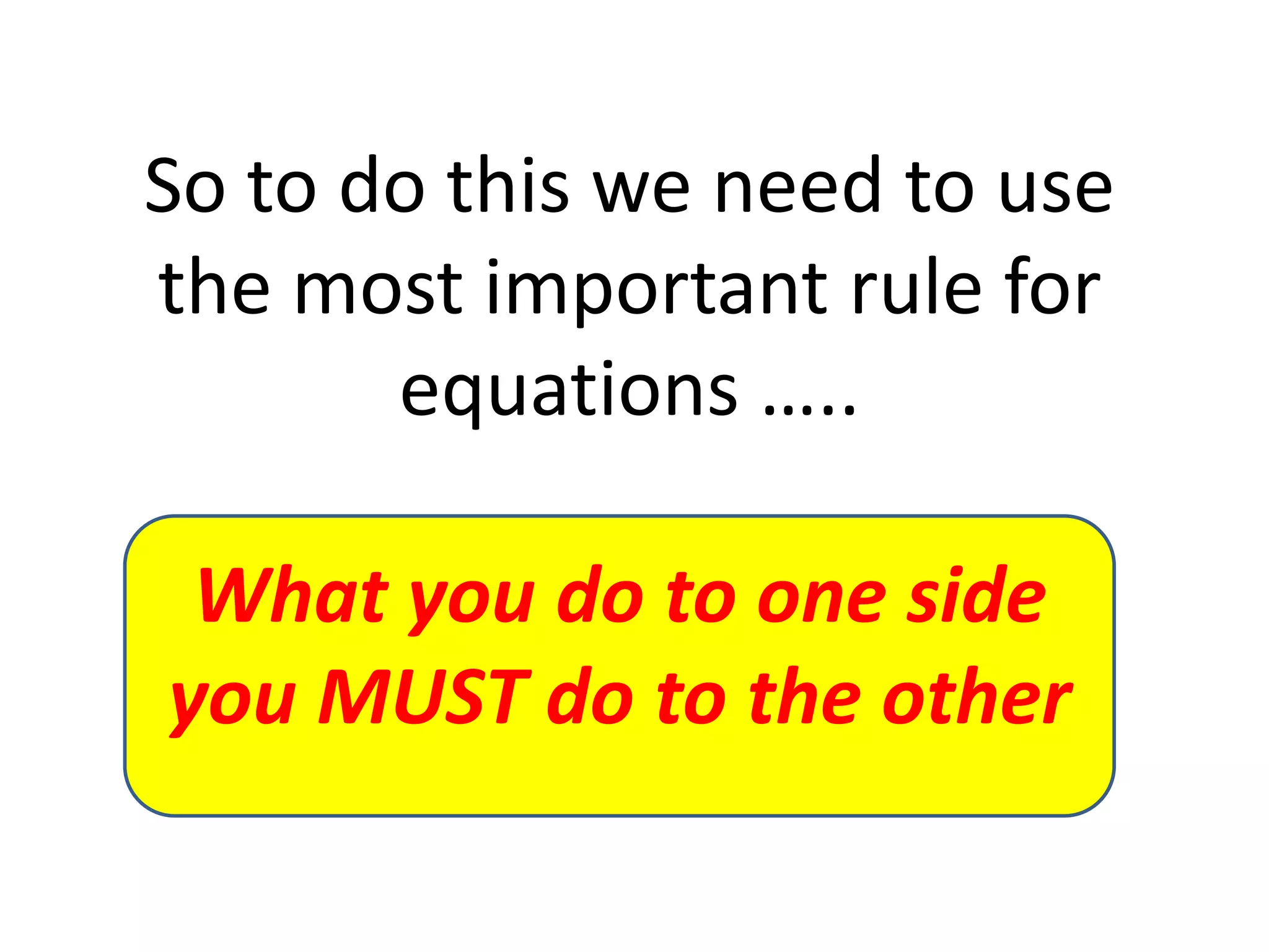 So to do this we need to use the most important rule for equations …..What you do to one side you MUST do to the other