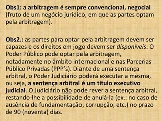 Obs1:Obs1: a arbitragem é sempre convencional, negocial
(fruto de um negócio jurídico, em que as partes optam
pela arbitragem).
Obs2.:Obs2.: as partes para optar pela arbitragem devem ser
capazes e os direitos em jogo devem ser disponíveis. O
Poder Público pode optar pela arbitragem,
notadamente no âmbito internacional e nas Parcerias
Público Privadas (PPP’s). Diante de uma sentença
arbitral, o Poder Judiciário poderá executar a mesma,
ou seja, a sentença arbitral é um título executivo
judicial. O Judiciário não pode rever a sentença arbitral,
restando-lhe a possibilidade de anulá-la (ex.: no caso de
ausência de fundamentação, corrupção, etc.) no prazo
de 90 (noventa) dias.
 