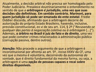 Atualmente, a decisão arbitral não precisa ser homologada pelo
Poder Judiciário. Prevalece doutrinariamente o entendimento no
sentido de que a arbitragem é jurisdição, uma vez que suas
decisões são definitivas. Em sentido contrário, Marinoni, para
quem jurisdição só pode ser emanada do ente estatal. Fredie
Diddier discorda, afirmando que a arbitragem decorre de
autorização do próprio Estado Brasileiro, havendo, inclusive,
previsão constitucional, ex vi de seu art. 114, § 2º (“Recusando-se
qualquer das partes à negociação coletiva ou à arbitragem [...]”).
Ademais, o árbitro no Brasil é juiz de fato e de direito, uma vez
que pode cometer crimes relacionados à administração pública
(corrupção passiva, dentre outros).
Atenção:Atenção: Não procede o argumento de que a arbitragem é
inconstitucional por afronta ao art. 5º , inciso XXXV da CF, uma
vez que a mesma é voluntária, decorrendo da autonomia da
vontade, que é direito fundamental da mesma forma, ou seja, a
arbitragem é uma opção de pessoas capazes e recai sobre
direitos disponíveis.
 