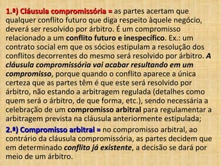 1.ª) Cláusula compromissória =1.ª) Cláusula compromissória = as partes acertam que
qualquer conflito futuro que diga respeito àquele negócio,
deverá ser resolvido por árbitro. É um compromisso
relacionado a um conflito futuro e inespecífico. Ex.: um
contrato social em que os sócios estipulam a resolução dos
conflitos decorrentes do mesmo será resolvido por árbitro. A
cláusula compromissória vai acabar resultando em um
compromisso, porque quando o conflito aparece a única
certeza que as partes têm é que este será resolvido por
árbitro, não estando a arbitragem regulada (detalhes como
quem será o árbitro, de que forma, etc.), sendo necessária a
celebração de um compromisso arbitral para regulamentar a
arbitragem prevista na cláusula anteriormente estipulada;
2.ª) Compromisso arbitral =2.ª) Compromisso arbitral = no compromisso arbitral, ao
contrário da cláusula compromissória, as partes decidem que
em determinado conflito já existente, a decisão se dará por
meio de um árbitro.
 