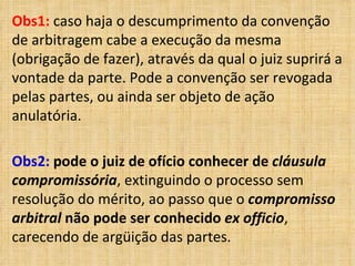 Obs1: caso haja o descumprimento da convenção
de arbitragem cabe a execução da mesma
(obrigação de fazer), através da qual o juiz suprirá a
vontade da parte. Pode a convenção ser revogada
pelas partes, ou ainda ser objeto de ação
anulatória.
Obs2: pode o juiz de ofício conhecer de cláusula
compromissória, extinguindo o processo sem
resolução do mérito, ao passo que o compromisso
arbitral não pode ser conhecido ex officio,
carecendo de argüição das partes.
 