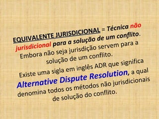 EQUIVALENTE JURISDICIONAL
EQUIVALENTE JURISDICIONAL = Técnica não
jurisdicional para a solução de um conflito.
Embora não seja jurisdição servem para a
solução de um conflito.
Existe uma sigla em inglês ADR que significa
Alternative Dispute Resolution, a qual
denomina todos os métodos não jurisdicionais
de solução do conflito.
 