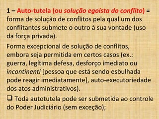 1 – Auto-tutela (ou solução egoísta do conflito) =
forma de solução de conflitos pela qual um dos
conflitantes submete o outro à sua vontade (uso
da força privada).
Forma excepcional de solução de conflitos,
embora seja permitida em certos casos (ex.:
guerra, legítima defesa, desforço imediato ou
incontinenti [pessoa que está sendo esbulhada
pode reagir imediatamente], auto-executoriedade
dos atos administrativos).
 Toda autotutela pode ser submetida ao controle
do Poder Judiciário (sem exceção);
 